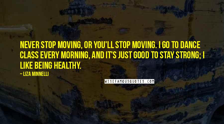 Liza Minnelli Quotes: Never stop moving, or you'll stop moving. I go to dance class every morning, and it's just good to stay strong; I like being healthy.