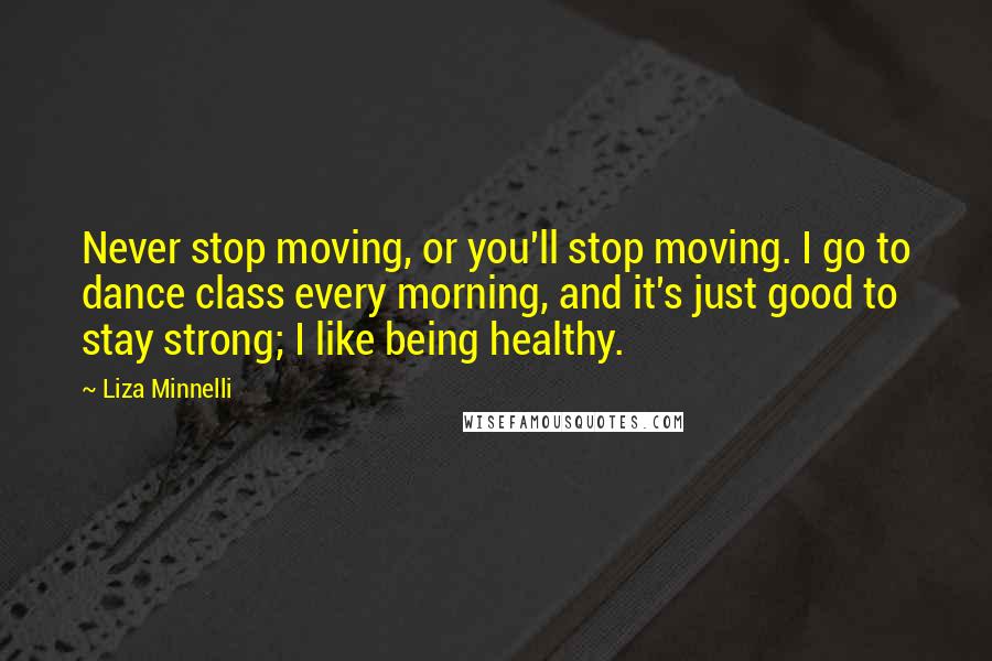 Liza Minnelli Quotes: Never stop moving, or you'll stop moving. I go to dance class every morning, and it's just good to stay strong; I like being healthy.