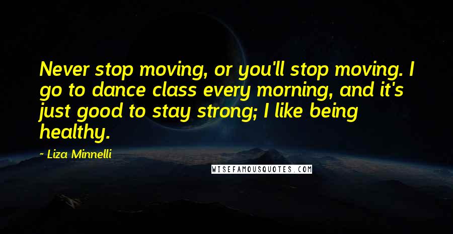 Liza Minnelli Quotes: Never stop moving, or you'll stop moving. I go to dance class every morning, and it's just good to stay strong; I like being healthy.