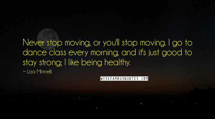 Liza Minnelli Quotes: Never stop moving, or you'll stop moving. I go to dance class every morning, and it's just good to stay strong; I like being healthy.