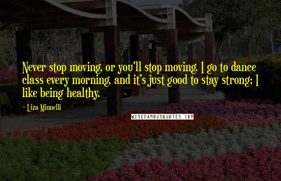 Liza Minnelli Quotes: Never stop moving, or you'll stop moving. I go to dance class every morning, and it's just good to stay strong; I like being healthy.