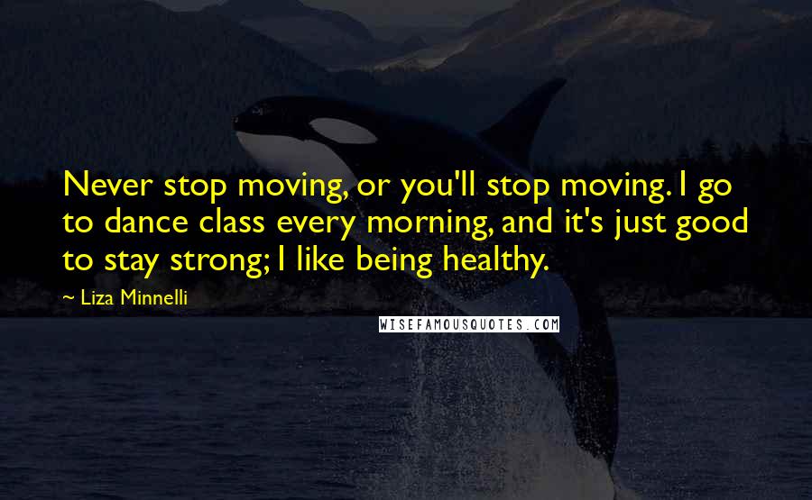 Liza Minnelli Quotes: Never stop moving, or you'll stop moving. I go to dance class every morning, and it's just good to stay strong; I like being healthy.