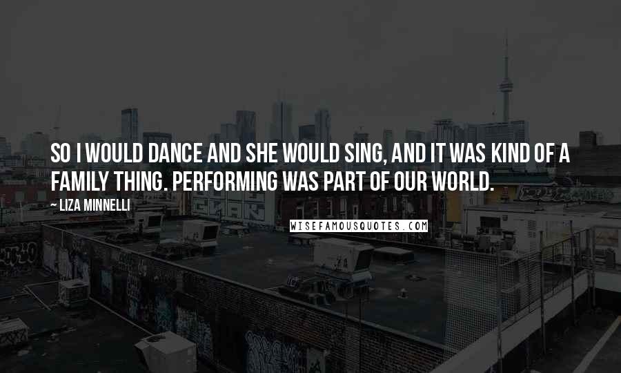 Liza Minnelli Quotes: So I would dance and she would sing, and it was kind of a family thing. Performing was part of our world.