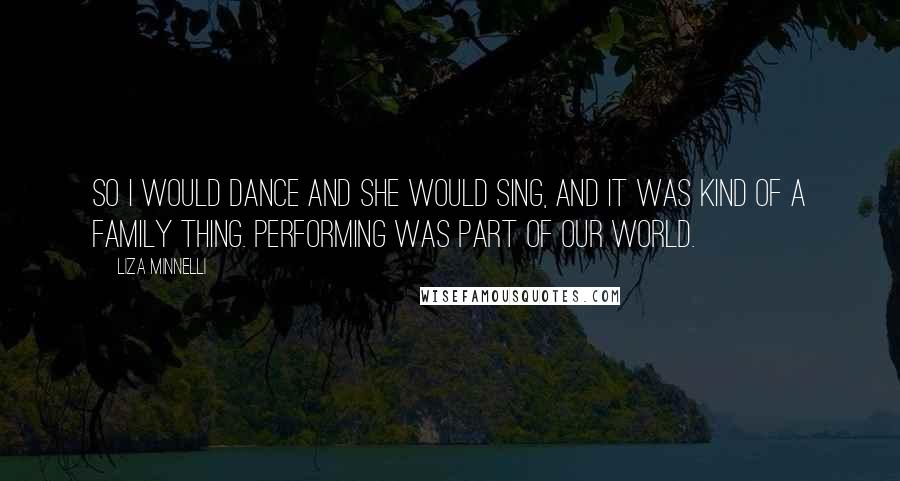 Liza Minnelli Quotes: So I would dance and she would sing, and it was kind of a family thing. Performing was part of our world.