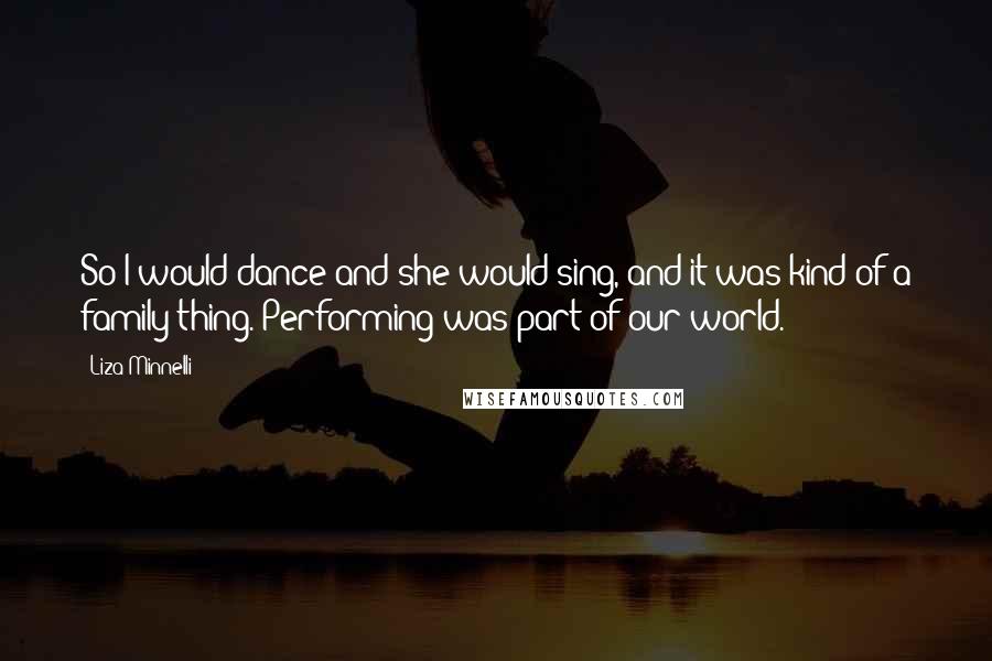 Liza Minnelli Quotes: So I would dance and she would sing, and it was kind of a family thing. Performing was part of our world.