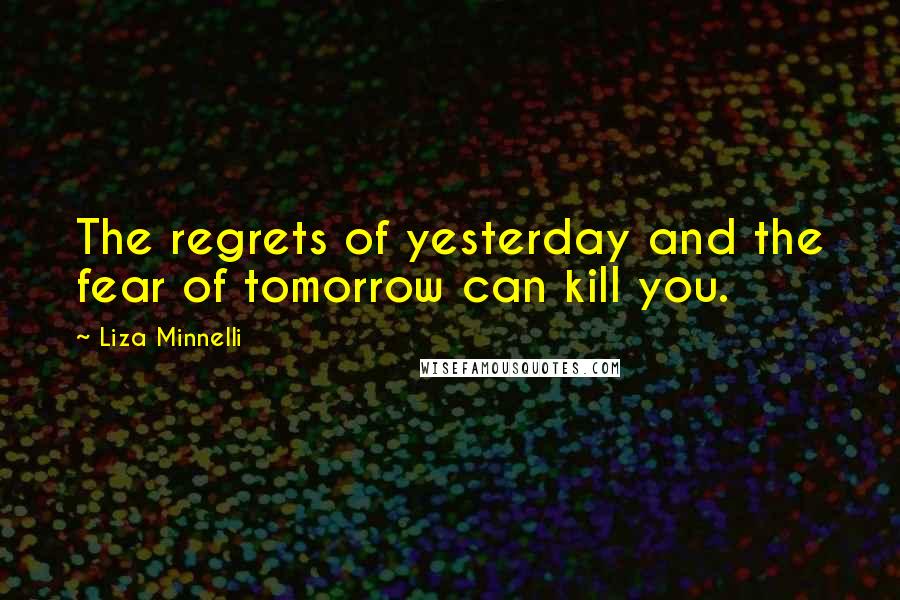 Liza Minnelli Quotes: The regrets of yesterday and the fear of tomorrow can kill you.