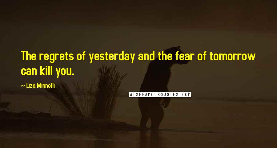 Liza Minnelli Quotes: The regrets of yesterday and the fear of tomorrow can kill you.