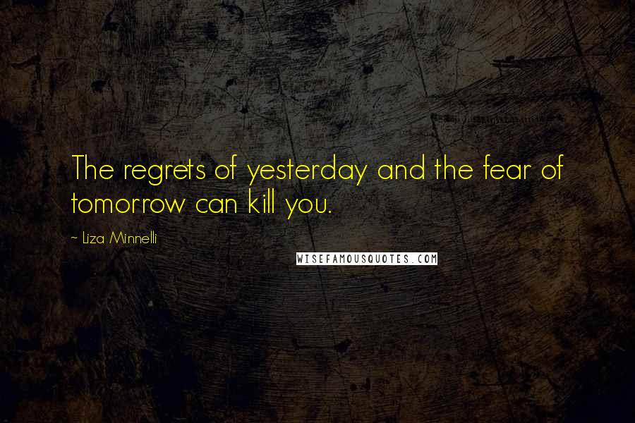 Liza Minnelli Quotes: The regrets of yesterday and the fear of tomorrow can kill you.