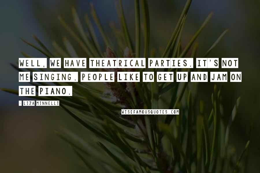 Liza Minnelli Quotes: Well, we have theatrical parties. It's not me singing. People like to get up and jam on the piano.