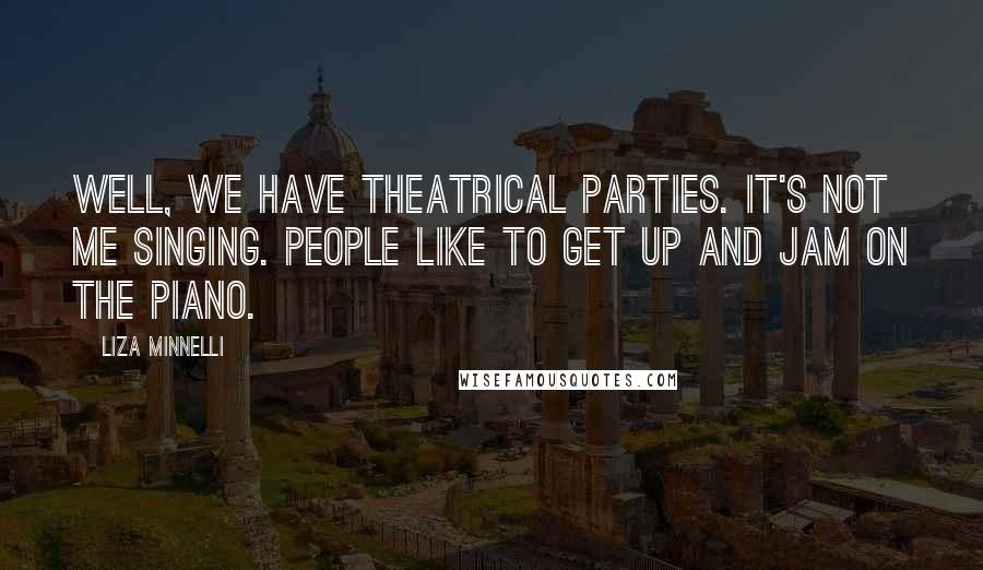 Liza Minnelli Quotes: Well, we have theatrical parties. It's not me singing. People like to get up and jam on the piano.