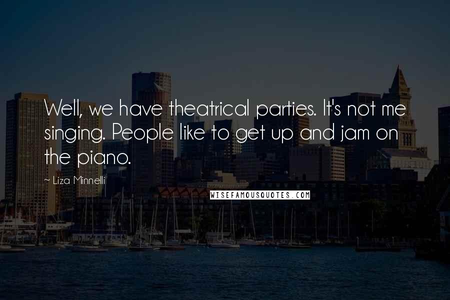 Liza Minnelli Quotes: Well, we have theatrical parties. It's not me singing. People like to get up and jam on the piano.