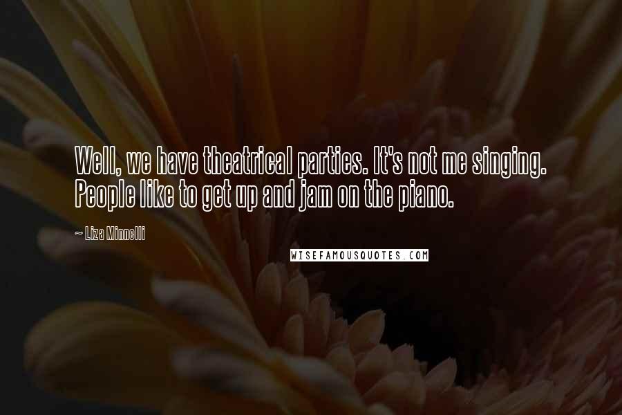 Liza Minnelli Quotes: Well, we have theatrical parties. It's not me singing. People like to get up and jam on the piano.