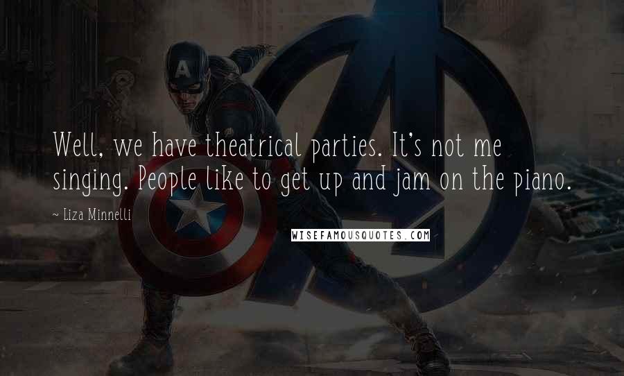 Liza Minnelli Quotes: Well, we have theatrical parties. It's not me singing. People like to get up and jam on the piano.