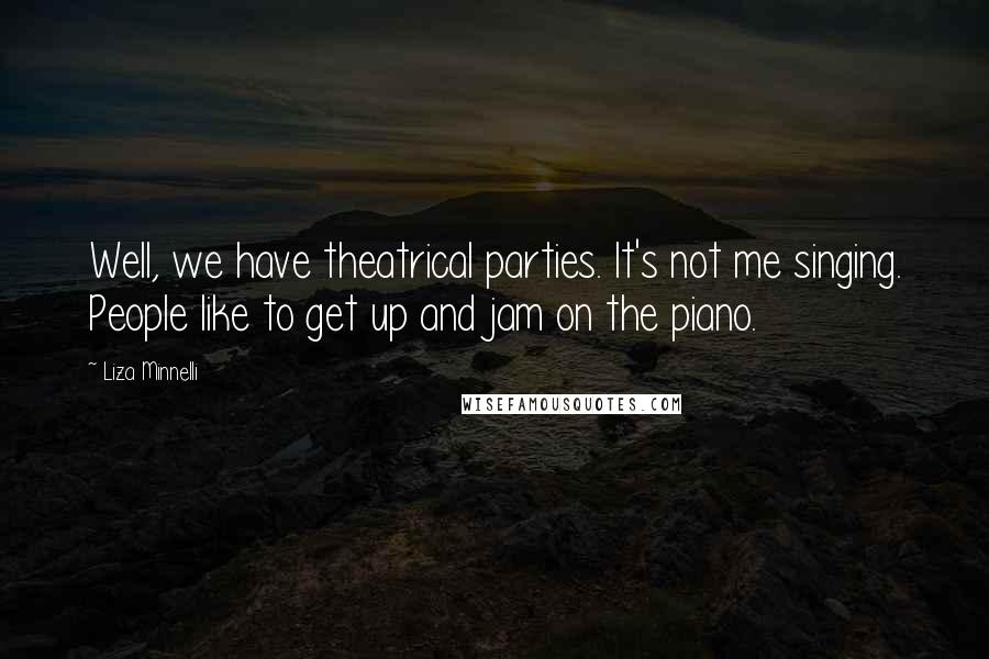 Liza Minnelli Quotes: Well, we have theatrical parties. It's not me singing. People like to get up and jam on the piano.