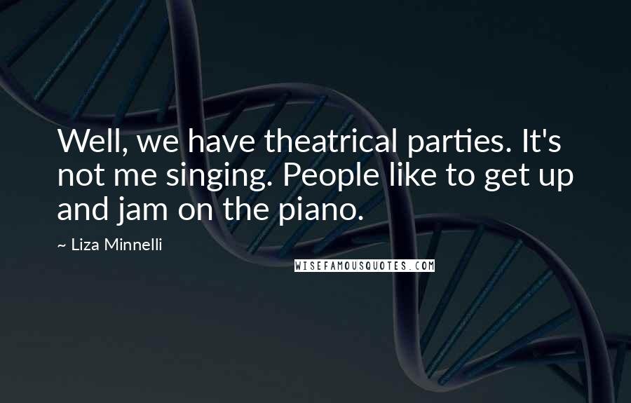 Liza Minnelli Quotes: Well, we have theatrical parties. It's not me singing. People like to get up and jam on the piano.