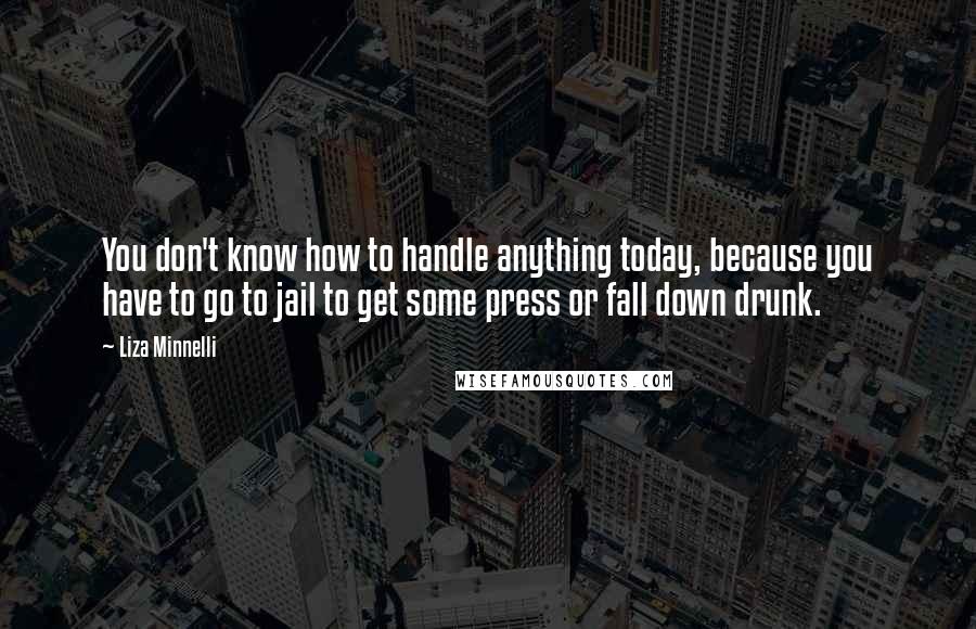 Liza Minnelli Quotes: You don't know how to handle anything today, because you have to go to jail to get some press or fall down drunk.