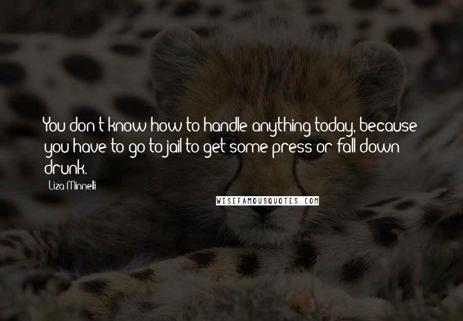 Liza Minnelli Quotes: You don't know how to handle anything today, because you have to go to jail to get some press or fall down drunk.