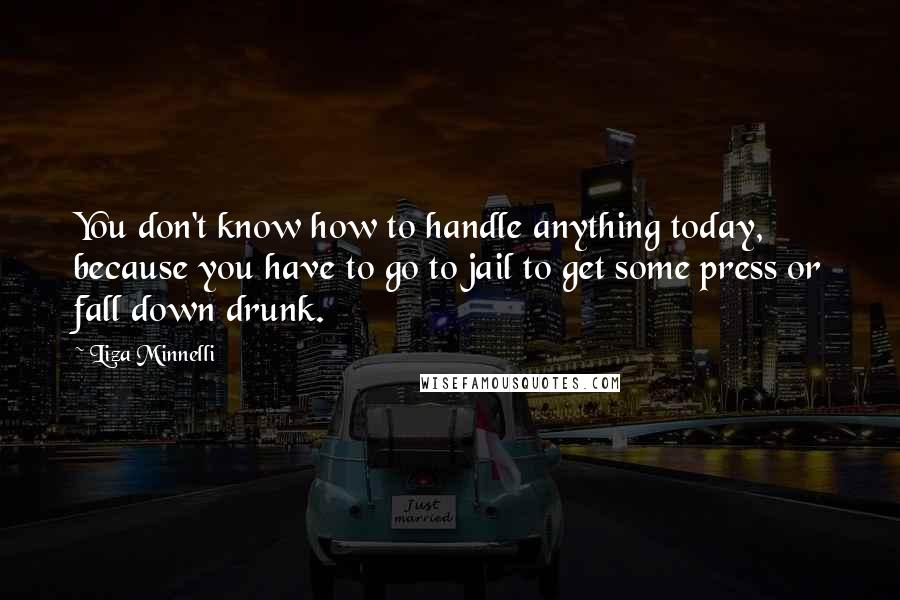 Liza Minnelli Quotes: You don't know how to handle anything today, because you have to go to jail to get some press or fall down drunk.