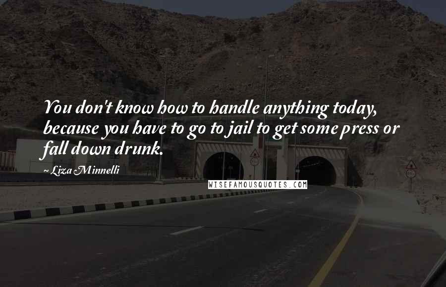 Liza Minnelli Quotes: You don't know how to handle anything today, because you have to go to jail to get some press or fall down drunk.