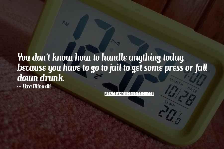 Liza Minnelli Quotes: You don't know how to handle anything today, because you have to go to jail to get some press or fall down drunk.