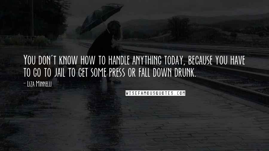 Liza Minnelli Quotes: You don't know how to handle anything today, because you have to go to jail to get some press or fall down drunk.