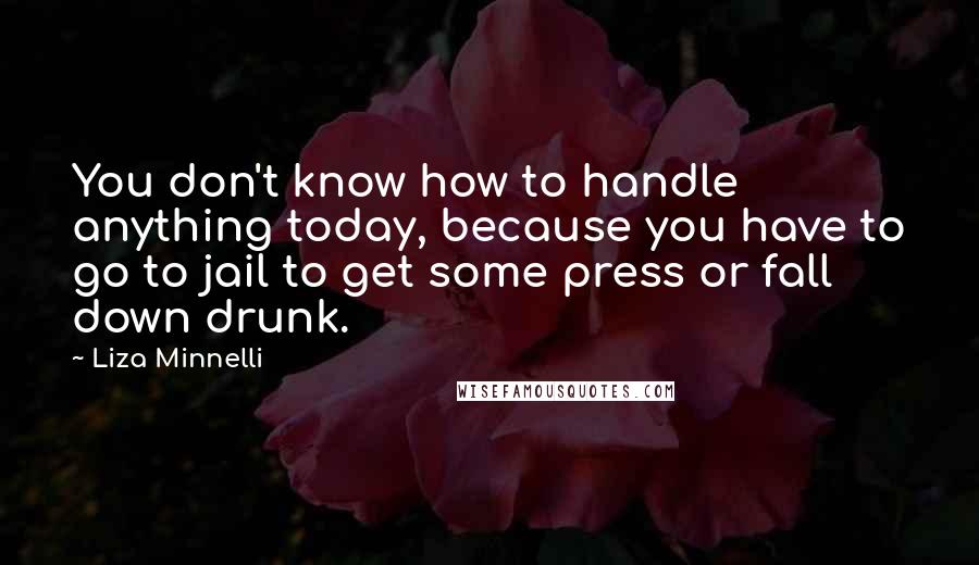 Liza Minnelli Quotes: You don't know how to handle anything today, because you have to go to jail to get some press or fall down drunk.