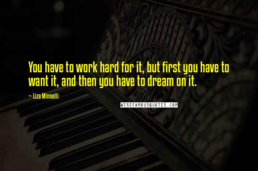 Liza Minnelli Quotes: You have to work hard for it, but first you have to want it, and then you have to dream on it.