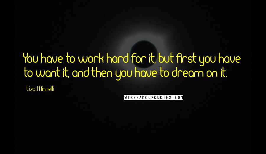 Liza Minnelli Quotes: You have to work hard for it, but first you have to want it, and then you have to dream on it.