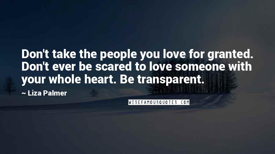 Liza Palmer Quotes: Don't take the people you love for granted. Don't ever be scared to love someone with your whole heart. Be transparent.