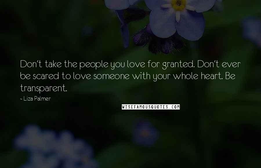 Liza Palmer Quotes: Don't take the people you love for granted. Don't ever be scared to love someone with your whole heart. Be transparent.