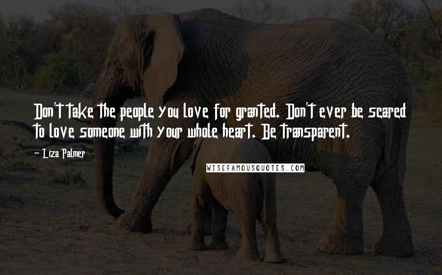 Liza Palmer Quotes: Don't take the people you love for granted. Don't ever be scared to love someone with your whole heart. Be transparent.