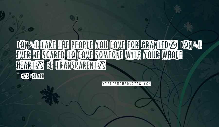 Liza Palmer Quotes: Don't take the people you love for granted. Don't ever be scared to love someone with your whole heart. Be transparent.