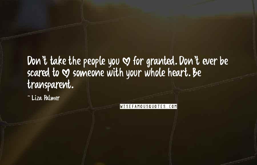 Liza Palmer Quotes: Don't take the people you love for granted. Don't ever be scared to love someone with your whole heart. Be transparent.