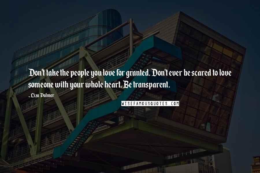 Liza Palmer Quotes: Don't take the people you love for granted. Don't ever be scared to love someone with your whole heart. Be transparent.