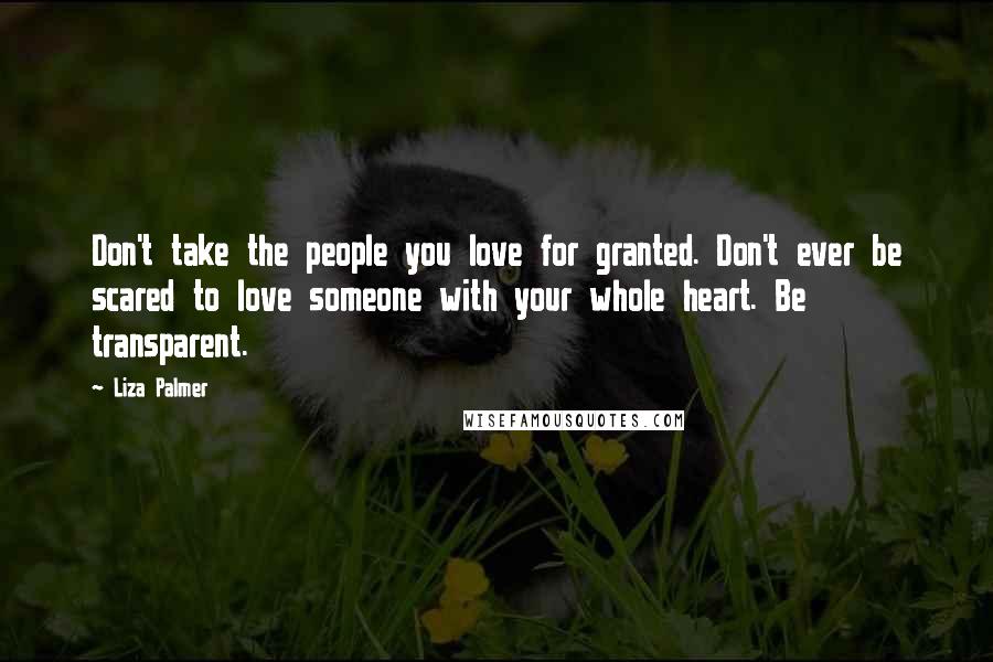 Liza Palmer Quotes: Don't take the people you love for granted. Don't ever be scared to love someone with your whole heart. Be transparent.