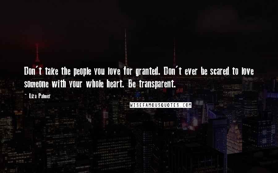 Liza Palmer Quotes: Don't take the people you love for granted. Don't ever be scared to love someone with your whole heart. Be transparent.