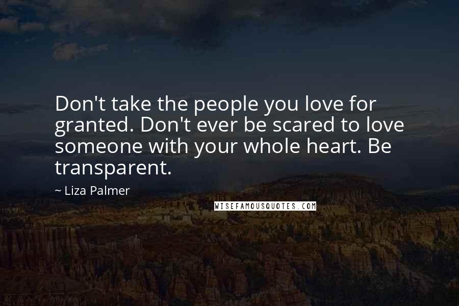 Liza Palmer Quotes: Don't take the people you love for granted. Don't ever be scared to love someone with your whole heart. Be transparent.