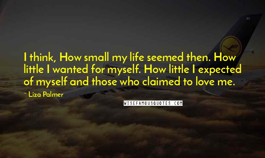 Liza Palmer Quotes: I think, How small my life seemed then. How little I wanted for myself. How little I expected of myself and those who claimed to love me.