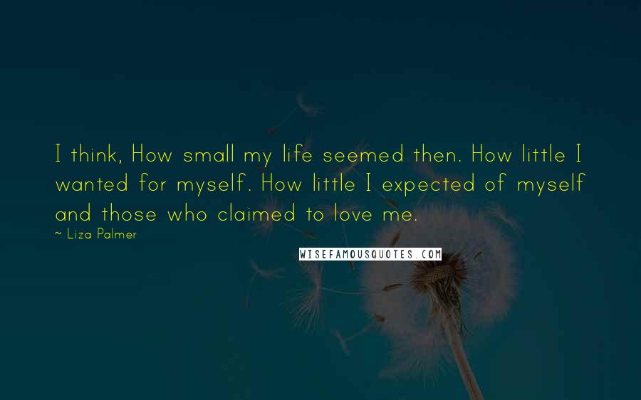 Liza Palmer Quotes: I think, How small my life seemed then. How little I wanted for myself. How little I expected of myself and those who claimed to love me.
