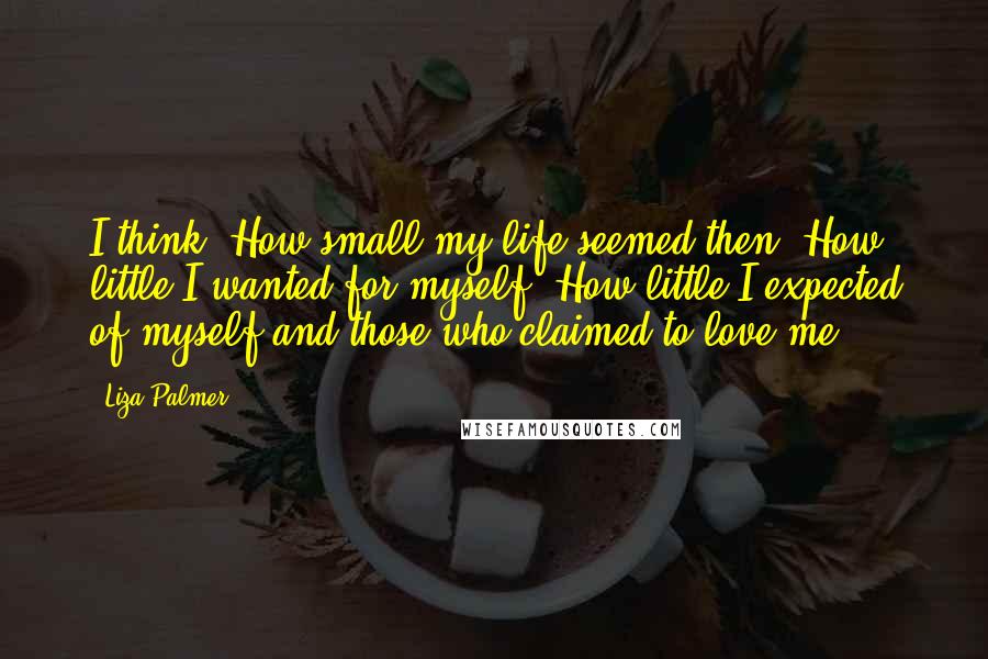 Liza Palmer Quotes: I think, How small my life seemed then. How little I wanted for myself. How little I expected of myself and those who claimed to love me.