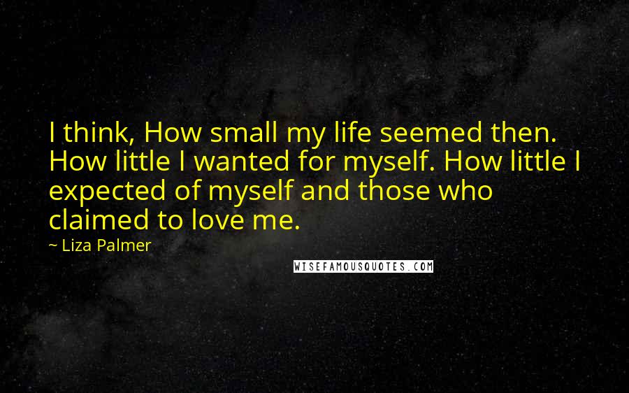 Liza Palmer Quotes: I think, How small my life seemed then. How little I wanted for myself. How little I expected of myself and those who claimed to love me.