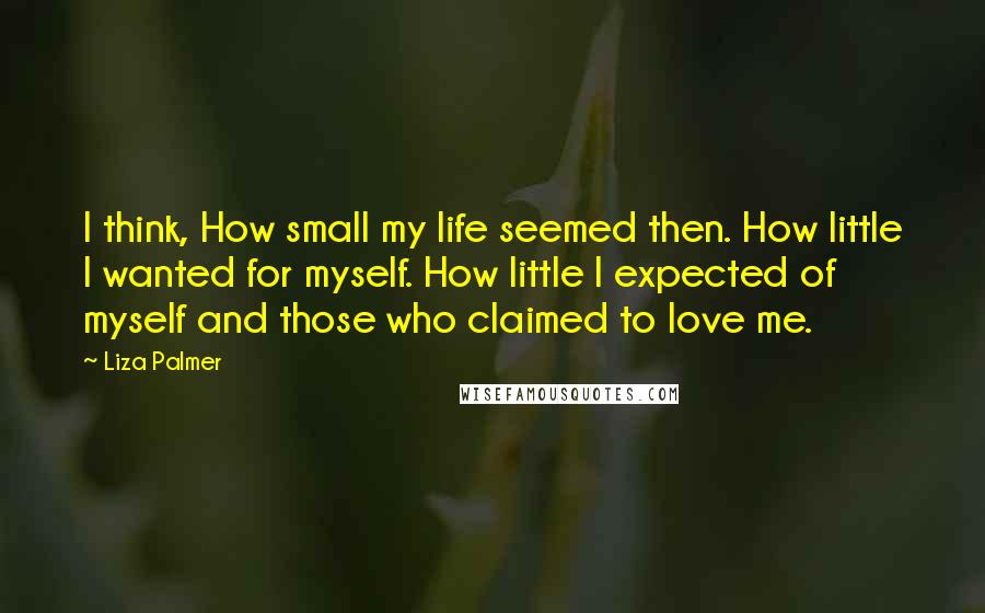 Liza Palmer Quotes: I think, How small my life seemed then. How little I wanted for myself. How little I expected of myself and those who claimed to love me.