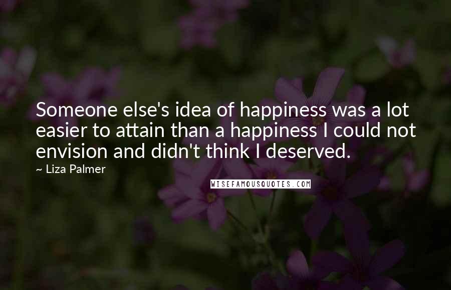 Liza Palmer Quotes: Someone else's idea of happiness was a lot easier to attain than a happiness I could not envision and didn't think I deserved.