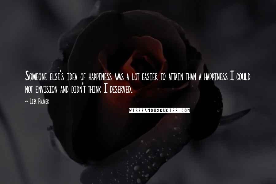 Liza Palmer Quotes: Someone else's idea of happiness was a lot easier to attain than a happiness I could not envision and didn't think I deserved.