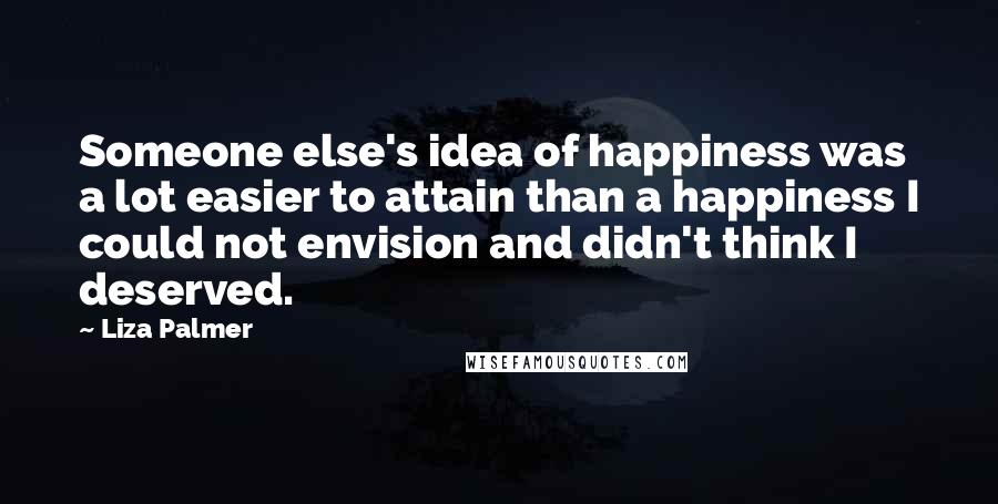 Liza Palmer Quotes: Someone else's idea of happiness was a lot easier to attain than a happiness I could not envision and didn't think I deserved.