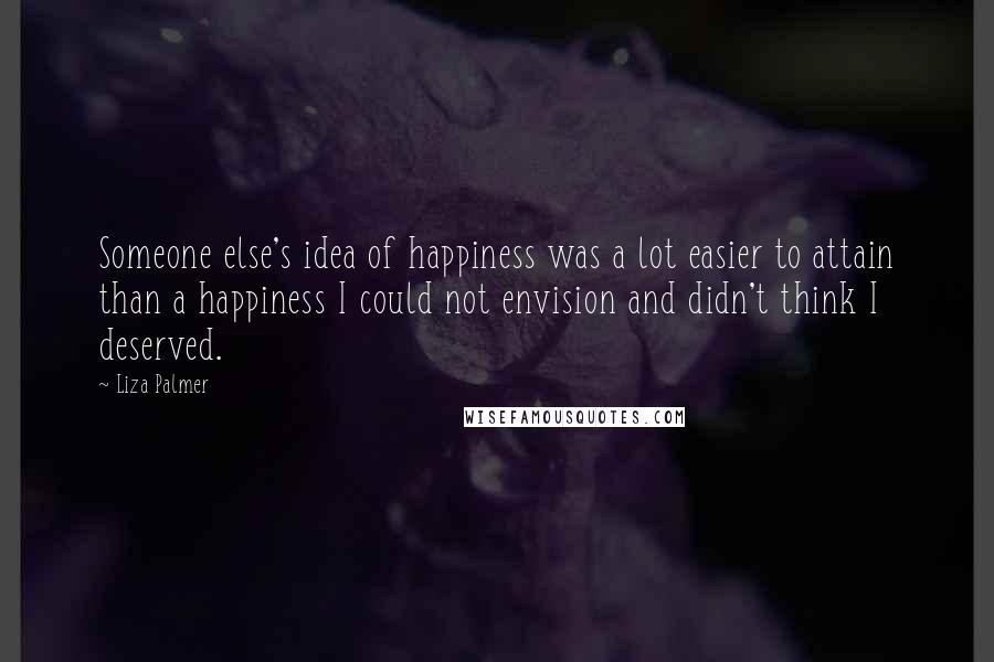 Liza Palmer Quotes: Someone else's idea of happiness was a lot easier to attain than a happiness I could not envision and didn't think I deserved.