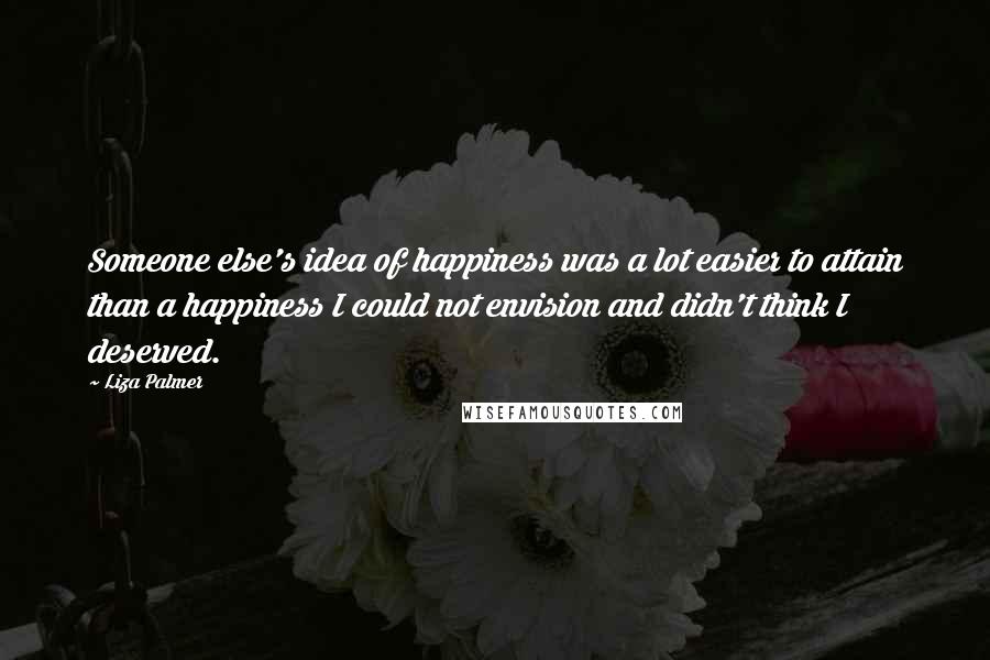 Liza Palmer Quotes: Someone else's idea of happiness was a lot easier to attain than a happiness I could not envision and didn't think I deserved.