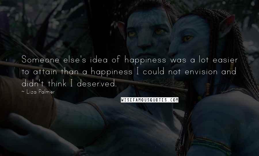 Liza Palmer Quotes: Someone else's idea of happiness was a lot easier to attain than a happiness I could not envision and didn't think I deserved.