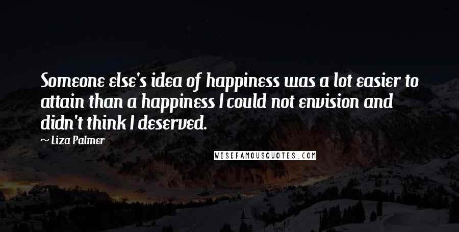 Liza Palmer Quotes: Someone else's idea of happiness was a lot easier to attain than a happiness I could not envision and didn't think I deserved.