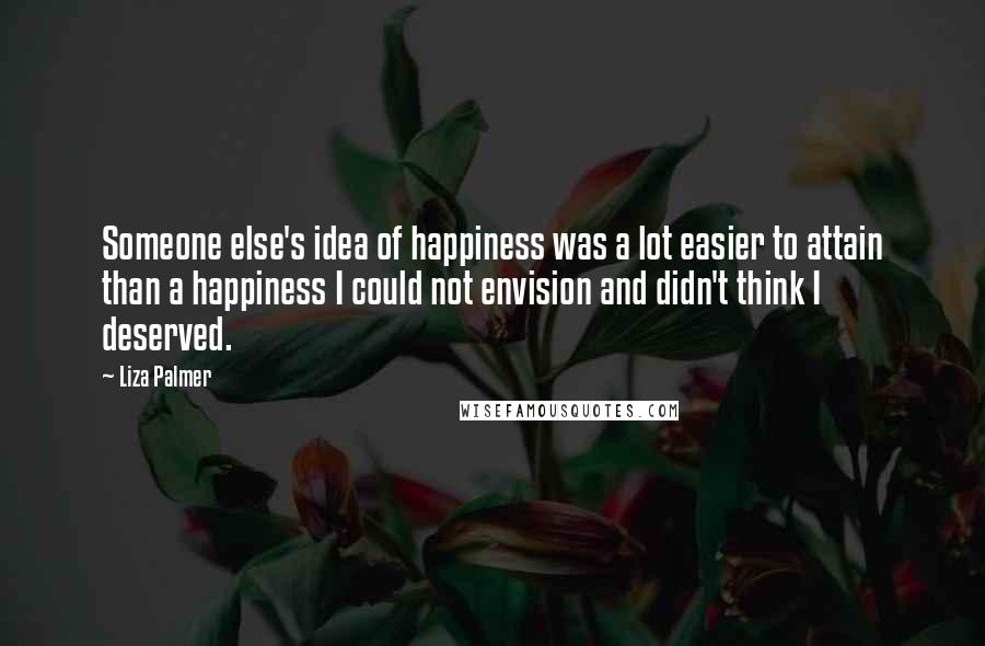 Liza Palmer Quotes: Someone else's idea of happiness was a lot easier to attain than a happiness I could not envision and didn't think I deserved.